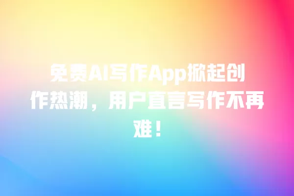 免费 AI 写作 App 掀起创作热潮,用户直言写作不再难!一