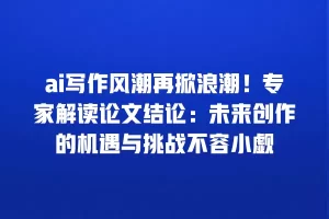 ai写作风潮再掀浪潮！专家解读论文结论：未来创作的机遇与挑战不容小觑