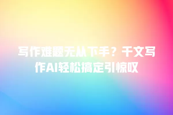 写作难题无从下手?千文写作 AI 轻松搞定引惊叹 一