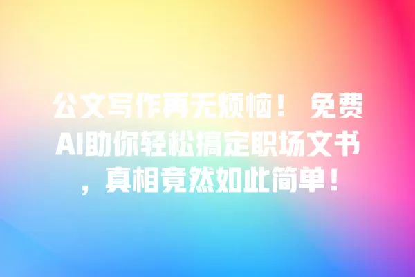 公文写作再无烦恼!免费 AI 助你轻松搞定职场文书,真相竟然如此简单!一