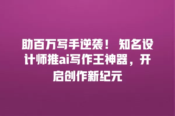 助百万写手逆袭!知名设计师推 ai 写作王神器,开启创作新纪元 一