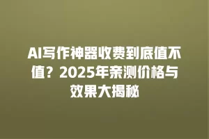 AI写作神器收费到底值不值？2025年亲测价格与效果大揭秘