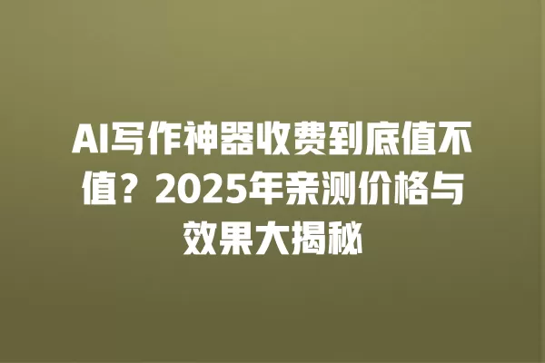 AI 写作神器收费到底值不值?2025 年亲测价格与效果大揭秘 一