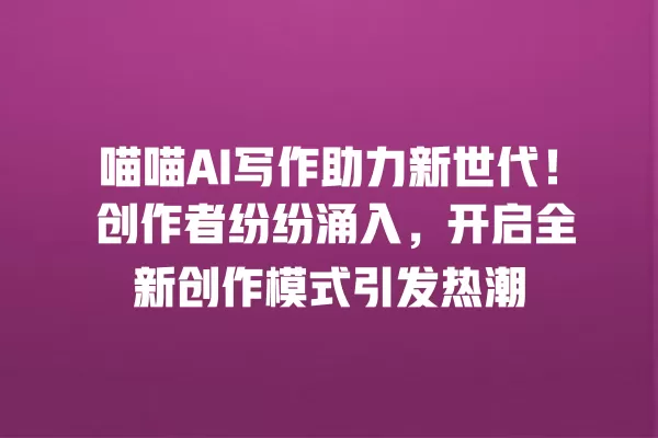 喵喵 AI 写作助力新世代!创作者纷纷涌入,开启全新创作模式引发热潮 一