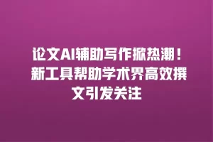 论文AI辅助写作掀热潮！ 新工具帮助学术界高效撰文引发关注