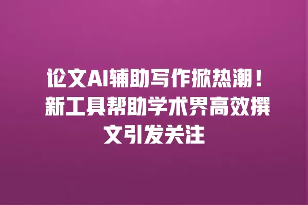 论文 AI 辅助写作掀热潮!新工具帮助学术界高效撰文引发关注 一