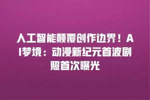 人工智能颠覆创作边界！AI梦境：动漫新纪元首波剧照首次曝光
