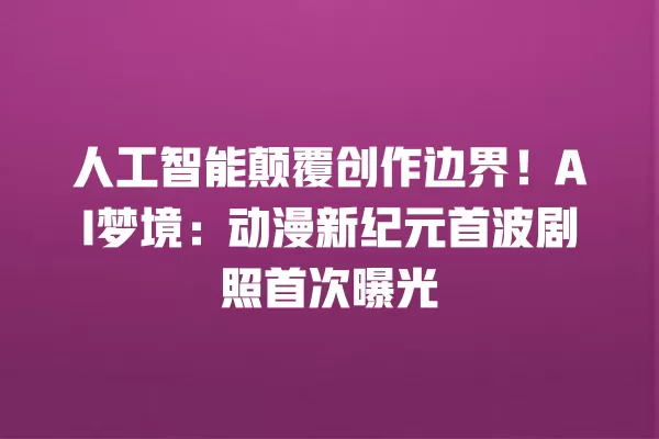 人工智能颠覆创作边界!AI 梦境:动漫新纪元首波剧照首次曝光 一