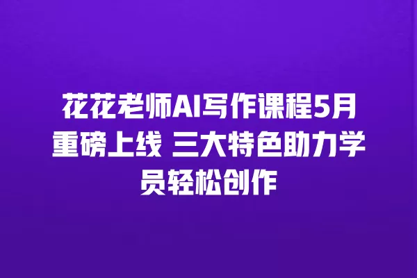 花花老师 AI 写作课程 5 月重磅上线 三大特色助力学员轻松创作 一