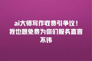 ai大师写作收费引争议！我也想免费为你们服务直言不讳