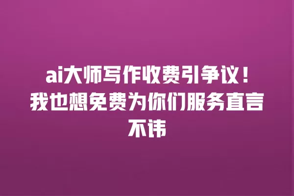 ai 大师写作收费引争议!我也想免费为你们服务直言不讳 一