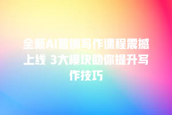 全新 AI 营销写作课程震撼上线 3 大模块助你提升写作技巧 一
