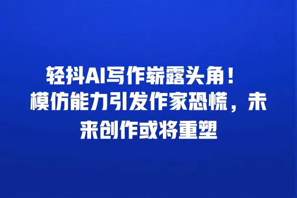轻抖 AI 写作崭露头角!模仿能力引发作家恐慌,未来创作或将重塑 一