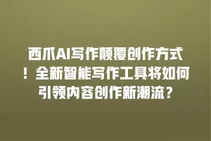 西爪AI写作颠覆创作方式！全新智能写作工具将如何引领内容创作新潮流？