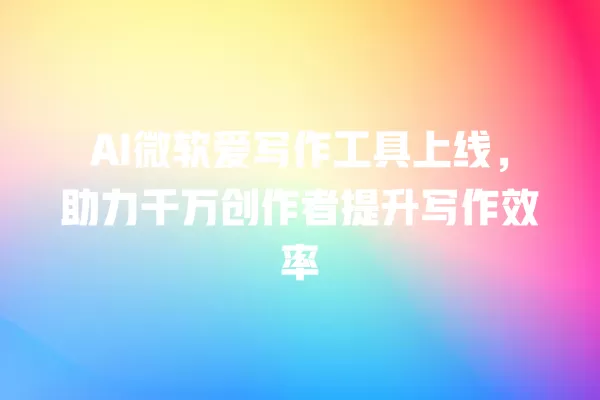AI 微软爱写作工具上线,助力千万创作者提升写作效率 一