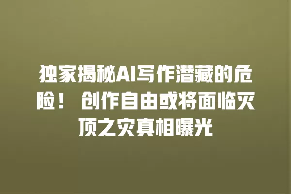 独家揭秘 AI 写作潜藏的危险!创作自由或将面临灭顶之灾真相曝光 一