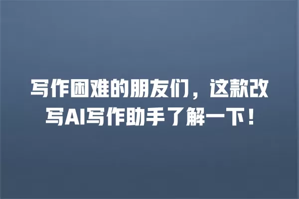 写作困难的朋友们,这款改写 AI 写作助手了解一下!一