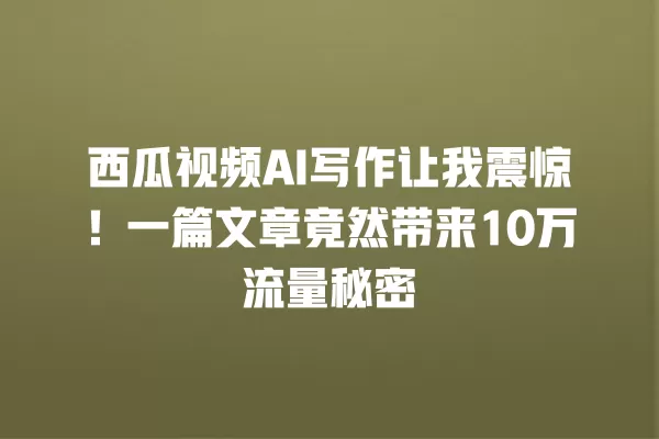 西瓜视频 AI 写作让我震惊!一篇文章竟然带来 10 万流量秘密 一