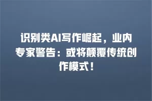识别类AI写作崛起，业内专家警告：或将颠覆传统创作模式！