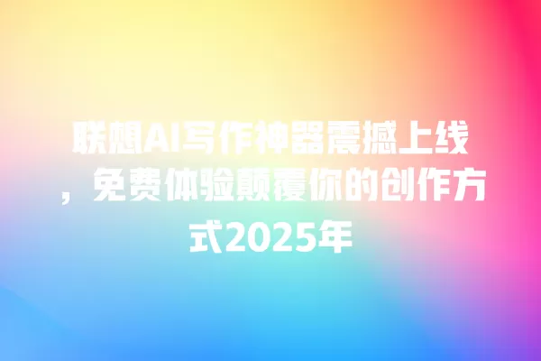 联想 AI 写作神器震撼上线，免费体验颠覆你的创作方式 2025 年 一