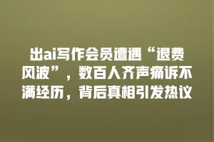 出ai写作会员遭遇“退费风波”，数百人齐声痛诉不满经历，背后真相引发热议