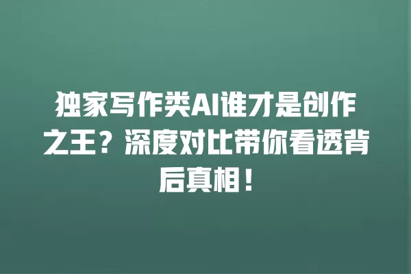 独家写作类 AI 谁才是创作之王?深度对比带你看透背后真相!一