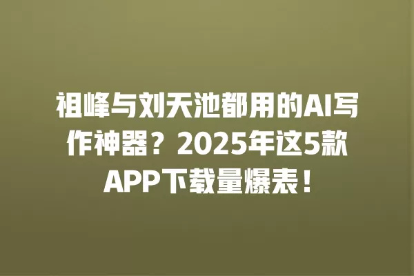 祖峰与刘天池都用的 AI 写作神器?2025 年这 5 款 APP 下载量爆表!一
