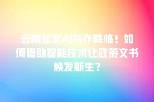 云南公文AI写作降临！如何借助智能技术让政策文书焕发新生？
