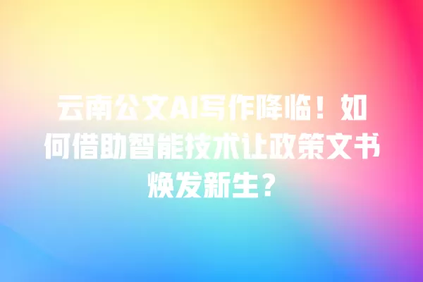 云南公文 AI 写作降临!如何借助智能技术让政策文书焕发新生?一