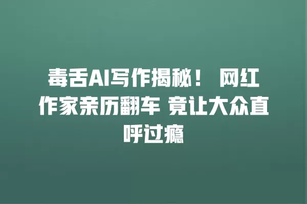 毒舌 AI 写作揭秘!网红作家亲历翻车 竟让大众直呼过瘾 一