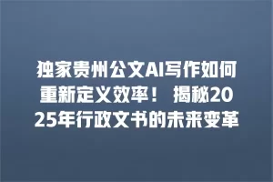 独家贵州公文AI写作如何重新定义效率！ 揭秘2025年行政文书的未来变革