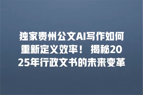 独家贵州公文 AI 写作如何重新定义效率!揭秘 2025 年行政文书的未来变革 一
