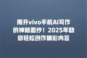 揭开vivo手机AI写作的神秘面纱！2025年助你轻松创作精彩内容