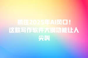抓住2025年AI风口！这款写作软件大纲功能让人尖叫