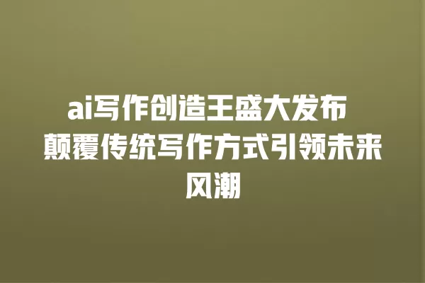 ai 写作创造王盛大发布 颠覆传统写作方式引领未来风潮 一