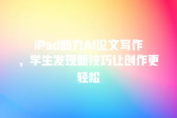 iPad 助力 AI 论文写作,学生发现新技巧让创作更轻松 一