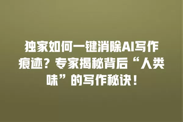独家如何一键消除 AI 写作痕迹?专家揭秘背后“人类味”的写作秘诀!一