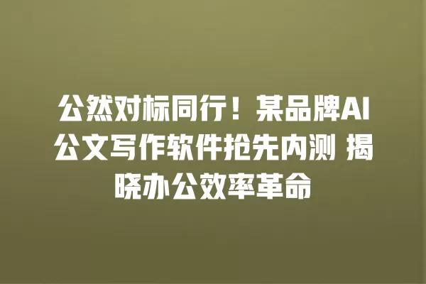 公然对标同行！某品牌 AI 公文写作软件抢先内测 揭晓办公效率革命 一