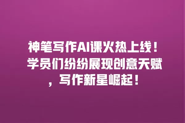 神笔写作 AI 课火热上线!学员们纷纷展现创意天赋,写作新星崛起!一