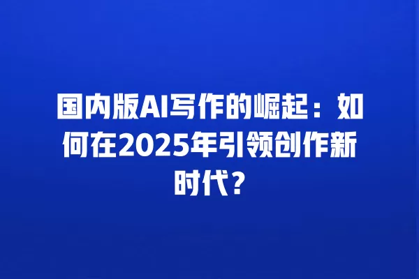 国内版 AI 写作的崛起:如何在 2025 年引领创作新时代?一