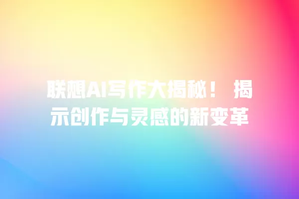 联想 AI 写作大揭秘!揭示创作与灵感的新变革 一