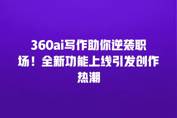 360ai 写作助你逆袭职场!全新功能上线引发创作热潮 一