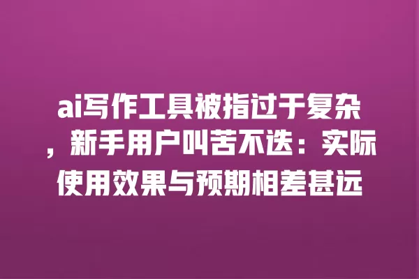 ai 写作工具被指过于复杂，新手用户叫苦不迭：实际使用效果与预期相差甚远 一