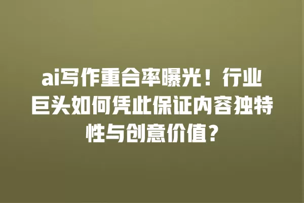 ai 写作重合率曝光!行业巨头如何凭此保证内容独特性与创意价值?一