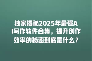 独家揭秘2025年最强AI写作软件合集，提升创作效率的秘密到底是什么？
