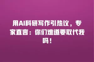 用AI科研写作引热议，专家直言：你们难道要取代我吗！