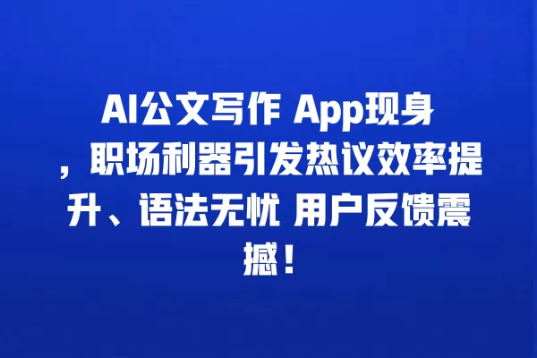 AI 公文写作 App 现身,职场利器引发热议效率提升、语法无忧 用户反馈震撼!一