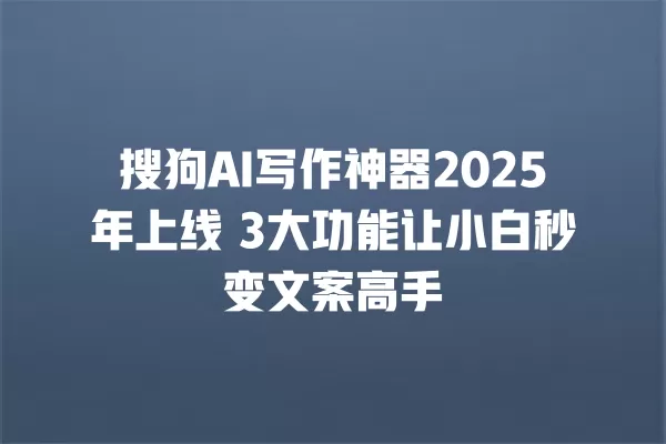 搜狗 AI 写作神器 2025 年上线 3 大功能让小白秒变文案高手 一