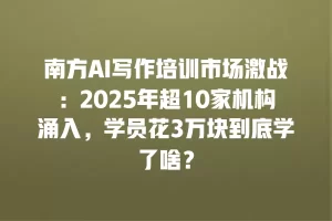 南方AI写作培训市场激战：2025年超10家机构涌入，学员花3万块到底学了啥？