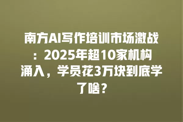 南方 AI 写作培训市场激战:2025 年超 10 家机构涌入,学员花 3 万块到底学了啥?一